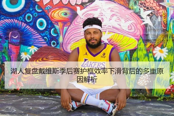 湖人复盘戴维斯季后赛护框效率下滑背后的多重原因解析